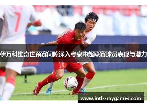 伊万科维奇世预赛间隙深入考察中超联赛球员表现与潜力
