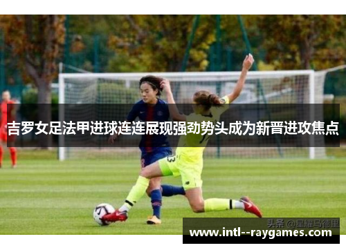 吉罗女足法甲进球连连展现强劲势头成为新晋进攻焦点 吉罗女足法甲进球连连展现强劲势头成为新晋进攻焦点