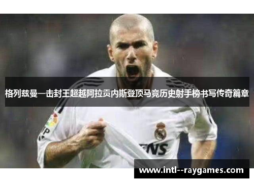 格列兹曼一击封王超越阿拉贡内斯登顶马竞历史射手榜书写传奇篇章