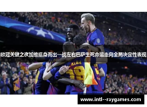 欧冠关键之夜加维挺身而出一战左右巴萨生死命运走向全局决定性表现