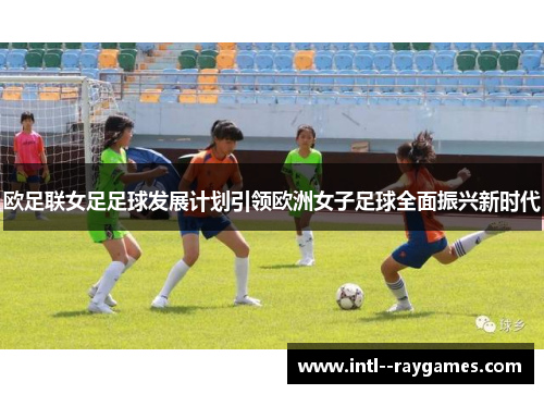 欧足联女足足球发展计划引领欧洲女子足球全面振兴新时代