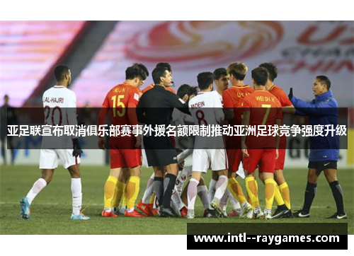 亚足联宣布取消俱乐部赛事外援名额限制推动亚洲足球竞争强度升级 亚足联宣布取消俱乐部赛事外援名额限制推动亚洲足球竞争强度升级